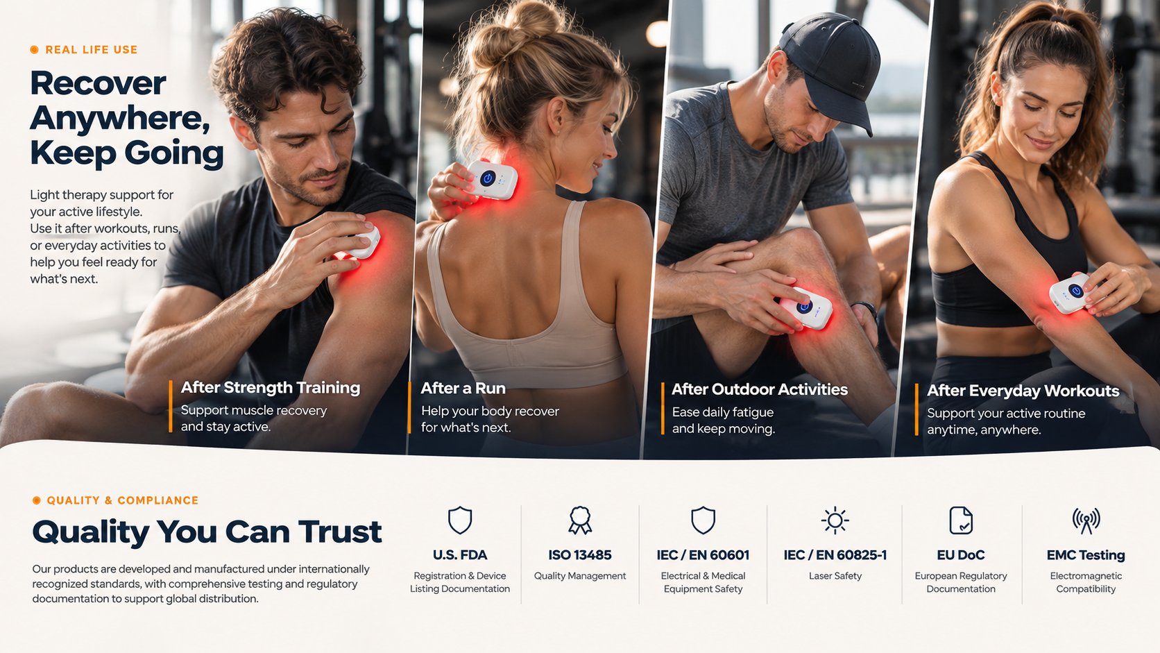 Real life use. Recover anywhere, keep going. After strength training, after a run, after outdoor activities and after everyday workouts. Quality you can trust: U.S. FDA registration and device listing documentation, ISO 13485, IEC/EN 60601, IEC/EN 60825-1, EU DoC and EMC testing.