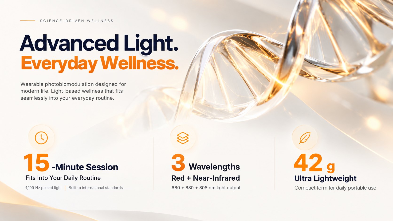 Science-driven wellness. Advanced Light. Everyday Wellness. Wearable photobiomodulation designed for modern life. 15-minute session that fits into your daily routine; 3 wavelengths, red and near-infrared at 660, 680 and 808 nm; 42 g ultra lightweight.